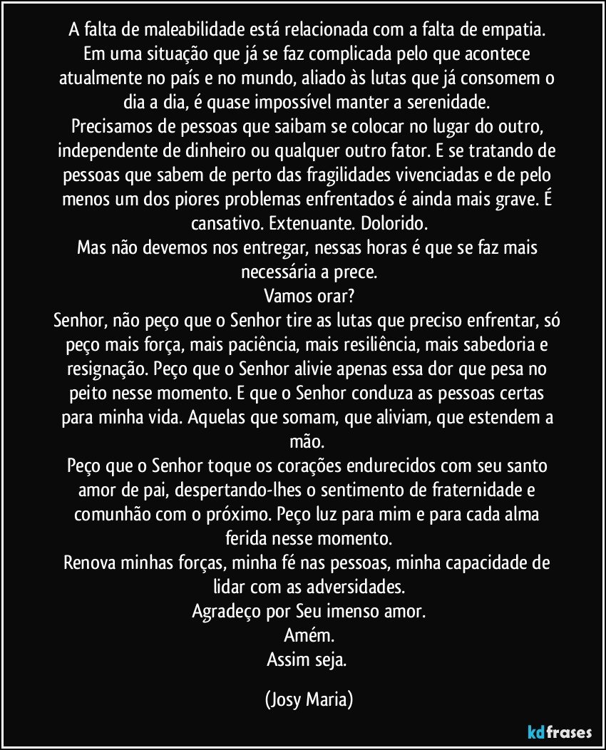 A falta de maleabilidade está relacionada com a falta de empatia. 
Em uma situação que já se faz complicada pelo que acontece atualmente no país e no mundo, aliado às lutas que já consomem o dia a dia, é quase impossível manter a serenidade. 
Precisamos de pessoas que saibam se colocar no lugar do outro, independente de dinheiro ou qualquer outro fator. E se tratando de pessoas que sabem de perto das fragilidades vivenciadas e de pelo menos um dos piores problemas enfrentados é ainda mais grave. É cansativo. Extenuante. Dolorido.
Mas não devemos nos entregar, nessas horas é que se faz mais necessária a prece.
Vamos orar?
Senhor, não peço que o Senhor tire as lutas que preciso enfrentar, só peço mais força, mais paciência, mais resiliência, mais sabedoria e resignação. Peço que o Senhor alivie apenas essa dor que pesa no peito nesse momento. E que o Senhor conduza as pessoas certas para minha vida. Aquelas que somam, que aliviam, que estendem a mão. 
Peço que o Senhor toque os corações endurecidos com seu santo amor de pai, despertando-lhes o sentimento de fraternidade e comunhão com o próximo. Peço luz para mim e para cada alma ferida nesse momento.
Renova minhas forças, minha fé nas pessoas, minha capacidade de lidar com as adversidades.
Agradeço por Seu imenso amor.
Amém.
Assim seja. (Josy Maria)