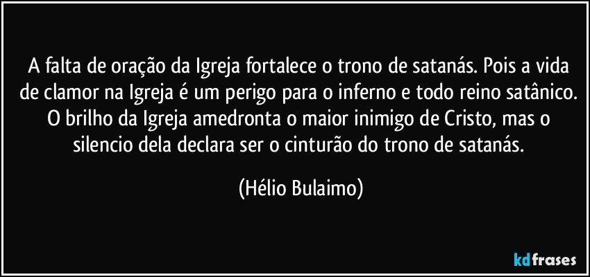 A falta de oração da Igreja fortalece o trono de satanás. Pois a vida de clamor na Igreja é um perigo para o inferno e todo reino satânico. O brilho da Igreja amedronta o maior inimigo de Cristo, mas o silencio dela declara ser o cinturão do trono de satanás. (Hélio Bulaimo)