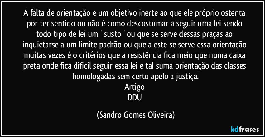 A falta de orientação e um objetivo inerte ao que ele próprio ostenta por ter sentido ou não é como descostumar a seguir uma lei sendo todo tipo de lei um ' susto ' ou que se serve dessas praças ao inquietarse a um limite padrão ou que a este se serve essa orientação muitas vezes é o critérios que a resistência fica meio que numa caixa preta onde fica dificil seguir essa lei e tal suma orientação das classes homologadas sem certo apelo a justiça.
Artigo 
DDU (Sandro Gomes Oliveira)