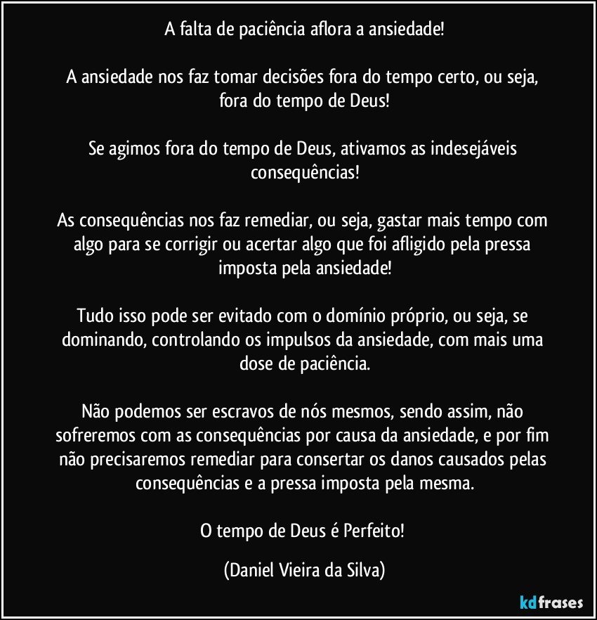 A falta de paciência aflora a ansiedade!

A ansiedade nos faz tomar decisões fora do tempo certo, ou seja, fora do tempo de Deus!

Se agimos fora do tempo de Deus, ativamos as indesejáveis consequências!

As consequências nos faz remediar, ou seja, gastar mais tempo com algo para se corrigir ou acertar algo que foi afligido pela pressa imposta pela ansiedade!

Tudo isso pode ser evitado com o domínio próprio, ou seja, se dominando, controlando os impulsos da ansiedade, com mais uma dose de paciência.

Não podemos ser escravos de nós mesmos, sendo assim, não sofreremos com as consequências por causa da ansiedade, e por fim não precisaremos remediar para consertar os danos causados pelas consequências e a pressa imposta pela mesma.

O tempo de Deus é Perfeito! (Daniel Vieira da Silva)