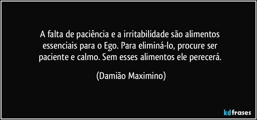 A falta de paciência e a irritabilidade são alimentos 
essenciais para o Ego. Para eliminá-lo, procure ser 
paciente e calmo. Sem esses alimentos ele perecerá. (Damião Maximino)