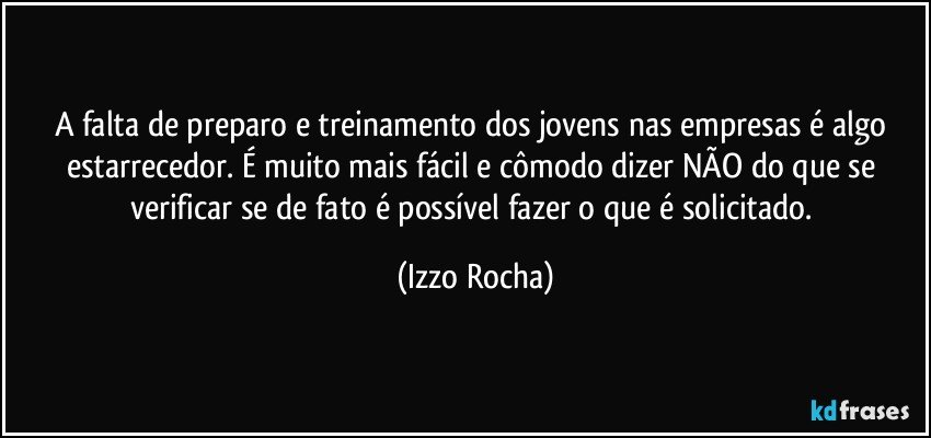 A falta de preparo e treinamento dos jovens nas empresas é algo estarrecedor. É muito mais fácil e cômodo dizer NÃO do que se verificar se de fato é possível fazer o que é solicitado. (Izzo Rocha)