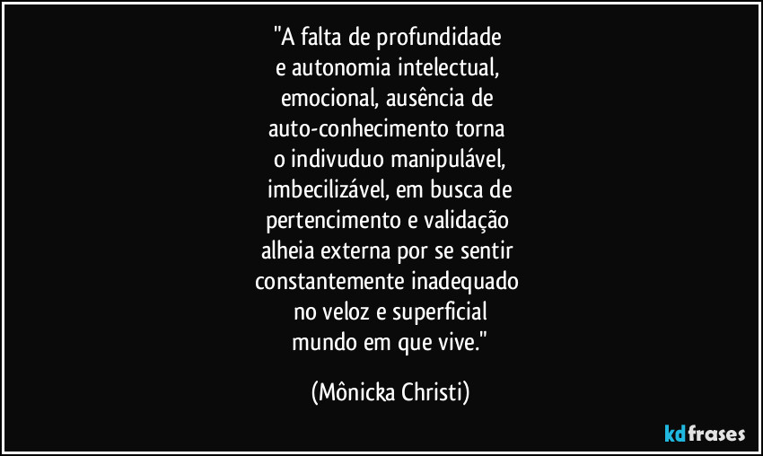 "A falta de profundidade
e autonomia intelectual,
emocional, ausência de
auto-conhecimento torna
o indivuduo manipulável,
imbecilizável, em busca de
pertencimento e validação
alheia externa por se sentir
constantemente inadequado
no veloz e superficial
mundo em que vive." (Mônicka Christi)