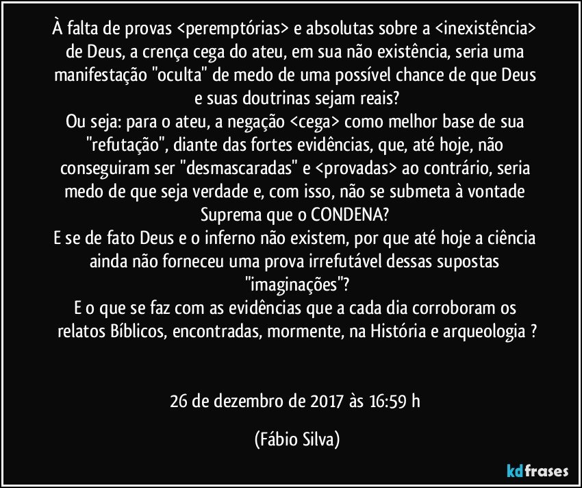 À falta de provas <peremptórias> e absolutas sobre a <inexistência> de Deus, a crença cega do ateu, em sua não existência, seria uma manifestação "oculta" de medo de uma possível chance de que Deus e suas doutrinas sejam reais?
Ou seja: para o ateu, a negação <cega> como melhor base de sua "refutação", diante das fortes evidências, que, até hoje, não conseguiram ser "desmascaradas" e <provadas> ao contrário, seria medo de que seja verdade e, com isso, não se submeta à vontade Suprema que o CONDENA? 
E se de fato Deus e o inferno não existem, por que até hoje a ciência ainda não forneceu uma prova irrefutável dessas supostas "imaginações"?
E o que se faz com as evidências que a cada dia corroboram os relatos Bíblicos, encontradas, mormente, na História e arqueologia ?


26 de dezembro de 2017 às 16:59 h (Fábio Silva)