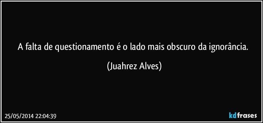 A falta de questionamento é o lado mais obscuro da ignorância. (Juahrez Alves)