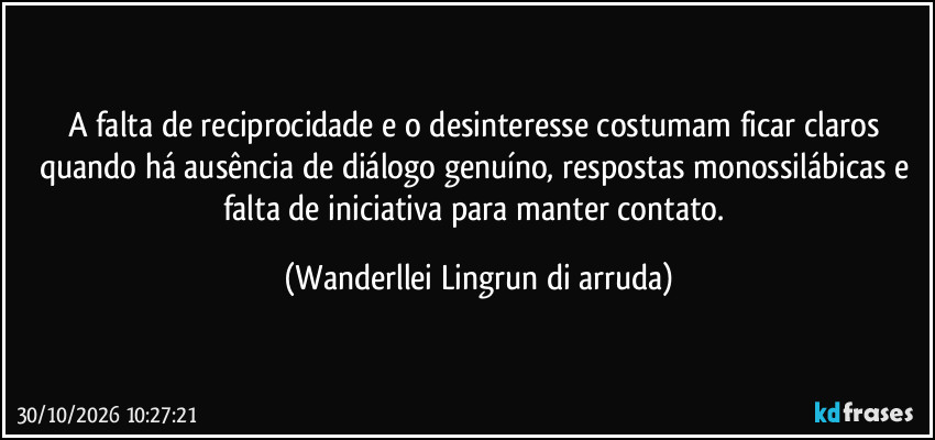 A falta de reciprocidade e o desinteresse costumam ficar claros quando há ausência de diálogo genuíno, respostas monossilábicas e falta de iniciativa para manter contato. (Wanderllei Lingrun di arruda)