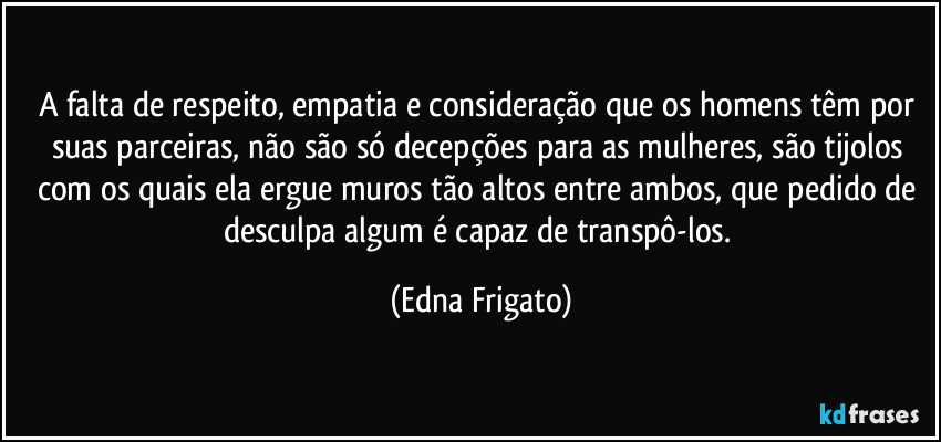 A falta de respeito, empatia e consideração que os homens têm por suas parceiras, não são só decepções para as mulheres, são tijolos com os quais ela ergue muros tão altos entre ambos, que pedido de desculpa algum é capaz de transpô-los. (Edna Frigato)