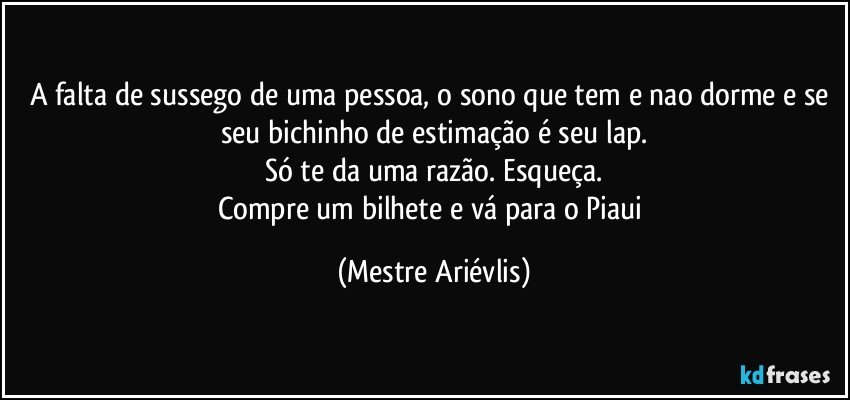 A falta de sussego de uma pessoa, o sono que tem e nao dorme e se seu bichinho de estimação é seu lap.
Só te da uma razão. Esqueça.
Compre um bilhete e vá para o Piaui (Mestre Ariévlis)