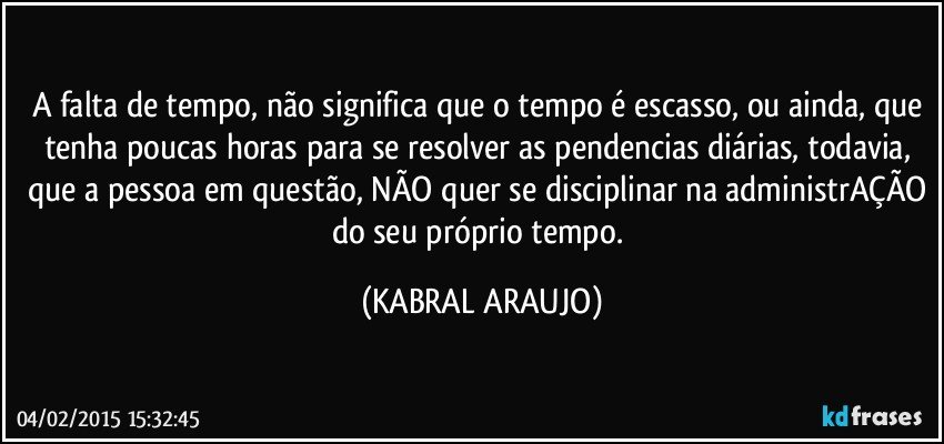 A falta de tempo, não significa que o tempo é escasso, ou ainda, que tenha poucas horas para se resolver as pendencias diárias, todavia, que a pessoa em questão, NÃO quer se disciplinar na administrAÇÃO do seu próprio tempo. (KABRAL ARAUJO)