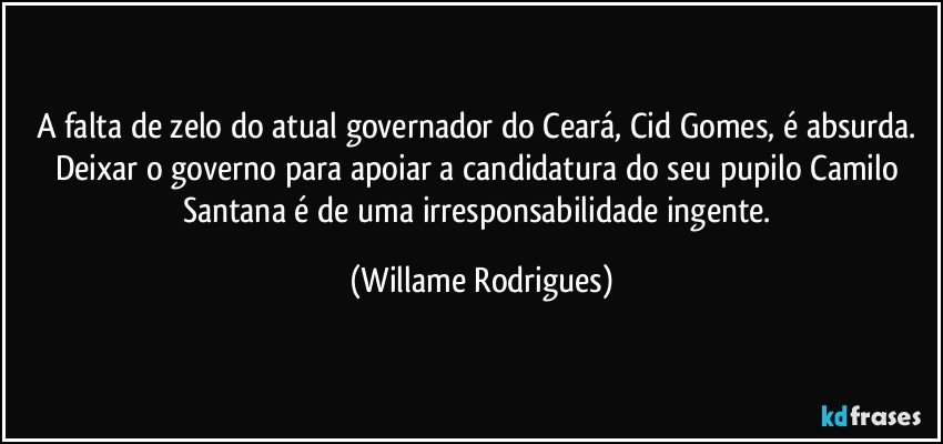 A falta de zelo do atual governador do Ceará, Cid Gomes, é absurda. Deixar o governo para apoiar a candidatura do seu pupilo Camilo Santana é de uma irresponsabilidade ingente. (Willame Rodrigues)