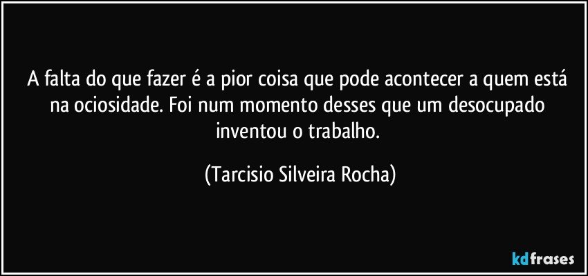 A falta do que fazer é a pior coisa que pode acontecer a quem está na ociosidade. Foi num momento desses que um desocupado inventou o trabalho. (Tarcisio Silveira Rocha)