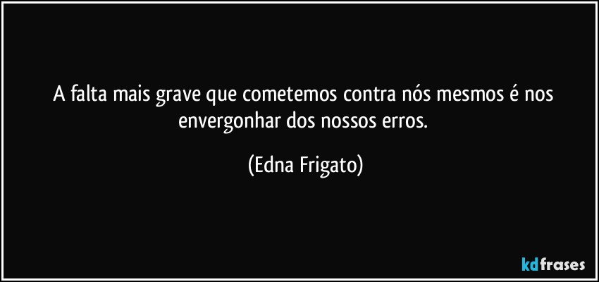 A falta mais grave que cometemos contra nós mesmos é nos envergonhar dos nossos erros. (Edna Frigato)