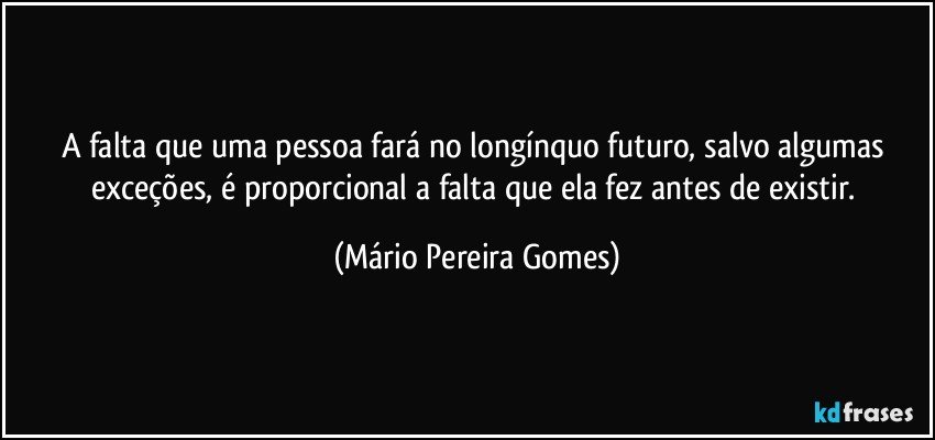 A falta que uma pessoa fará no longínquo futuro, salvo algumas exceções, é proporcional a falta que ela fez antes de existir. (Mário Pereira Gomes)