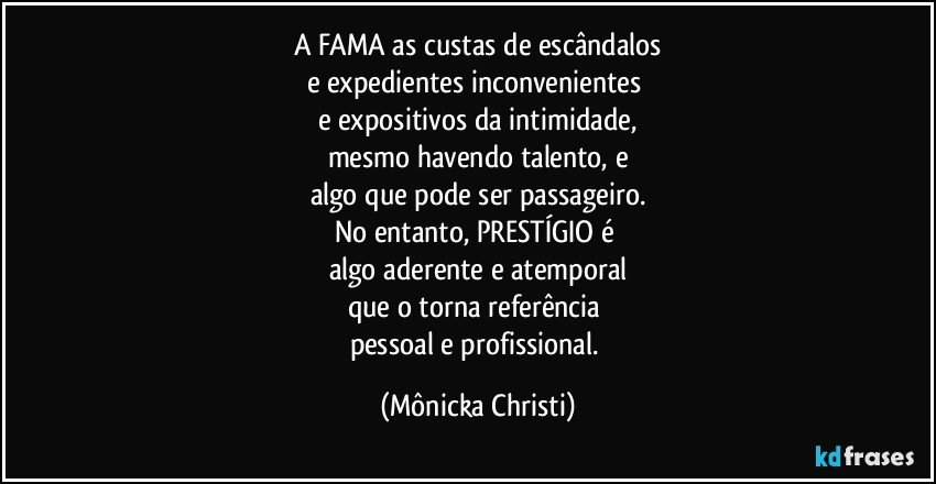 A FAMA as custas de escândalos
e expedientes inconvenientes 
e expositivos da intimidade,
mesmo havendo talento, e
algo que pode ser passageiro.
No entanto, PRESTÍGIO é 
algo aderente e atemporal
que o torna referência 
pessoal e profissional. (Mônicka Christi)