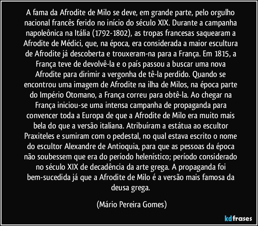 A fama da Afrodite de Milo se deve, em grande parte, pelo orgulho nacional francês ferido no início do século XIX. Durante a campanha napoleônica na Itália (1792-1802), as tropas francesas saquearam a Afrodite de Médici, que, na época, era considerada a maior escultura de Afrodite já descoberta e trouxeram-na para a França. Em 1815, a França teve de devolvê-la e o país passou a buscar uma nova Afrodite para dirimir a vergonha de tê-la perdido. Quando se encontrou uma imagem de Afrodite na ilha de Milos, na época parte do Império Otomano, a França correu para obtê-la. Ao chegar na França iniciou-se uma intensa campanha de propaganda para convencer toda a Europa de que a Afrodite de Milo era muito mais bela do que a versão italiana. Atribuíram a estátua ao escultor Praxiteles e sumiram com o pedestal, no qual estava escrito o nome do escultor Alexandre de Antioquia, para que as pessoas da época não soubessem que era do período helenístico; período considerado no século XIX de decadência da arte grega. A propaganda foi bem-sucedida já que a Afrodite de Milo é a versão mais famosa da deusa grega. (Mário Pereira Gomes)