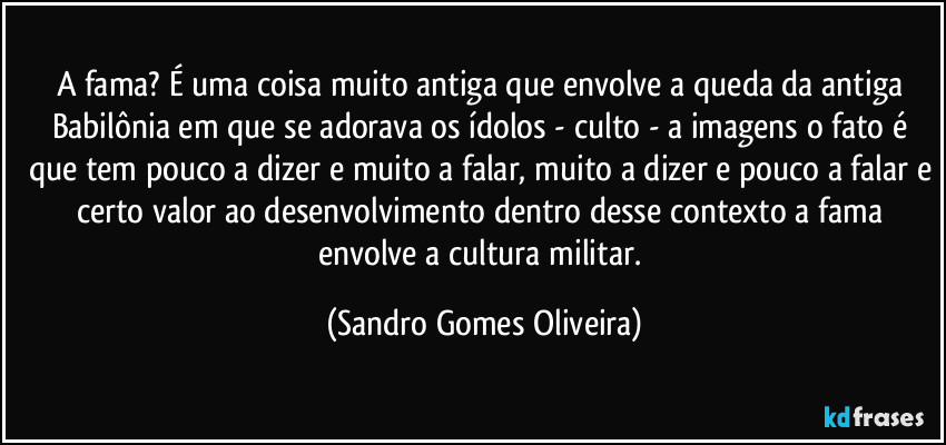 A fama? É uma coisa muito antiga que envolve a queda da antiga Babilônia em que se adorava os ídolos - culto - a imagens o fato é que tem pouco a dizer e muito a falar, muito a dizer e pouco a falar e certo valor ao desenvolvimento dentro desse contexto a fama envolve a cultura militar. (Sandro Gomes Oliveira)