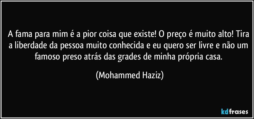 A fama para mim é a pior coisa que existe! O preço é muito alto! Tira a liberdade da pessoa muito conhecida e eu quero ser livre e não um famoso preso atrás das grades de minha própria casa. (Mohammed Haziz)