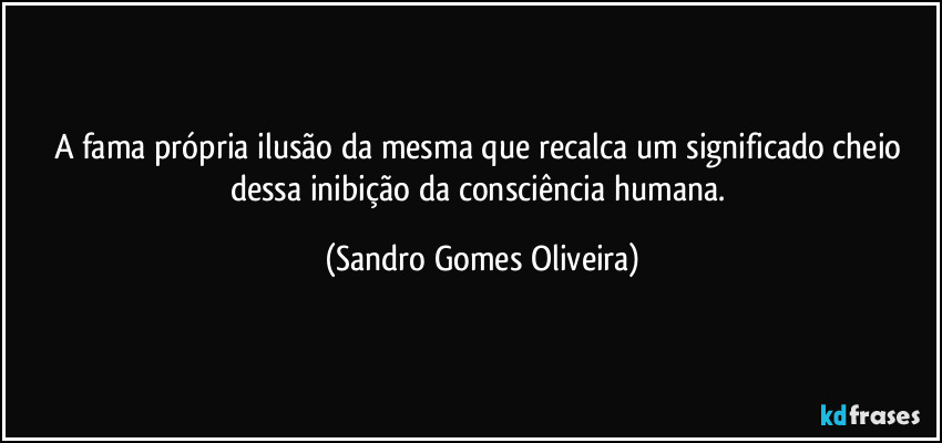 A fama própria ilusão da mesma que recalca um significado cheio dessa inibição da consciência humana. (Sandro Gomes Oliveira)