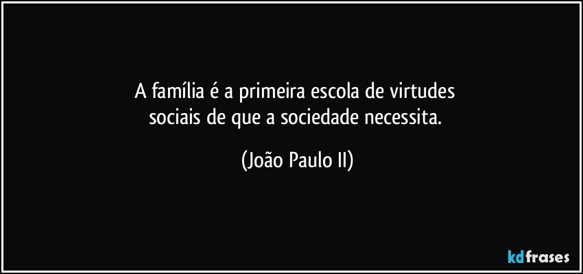 A família é a primeira escola de virtudes sociais de que a