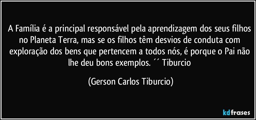 A Família é a principal responsável pela aprendizagem dos seus filhos no Planeta Terra, mas se os filhos têm desvios de conduta com exploração dos bens que pertencem a todos nós, é porque o Pai não lhe deu bons exemplos. ´´ Tiburcio (Gerson Carlos Tiburcio)