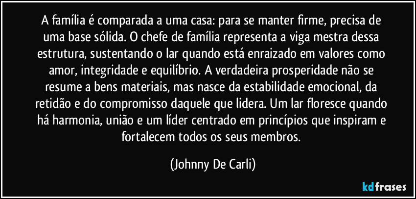 A família é comparada a uma casa: para se manter firme, precisa de uma base sólida. O chefe de família representa a viga mestra dessa estrutura, sustentando o lar quando está enraizado em valores como amor, integridade e equilíbrio. A verdadeira prosperidade não se resume a bens materiais, mas nasce da estabilidade emocional, da retidão e do compromisso daquele que lidera. Um lar floresce quando há harmonia, união e um líder centrado em princípios que inspiram e fortalecem todos os seus membros. (Johnny De Carli)