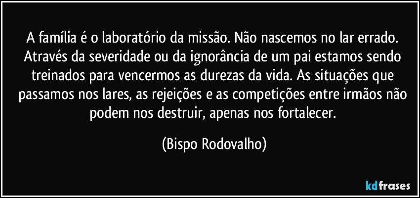 A família é o laboratório da missão. Não nascemos no lar errado. Através da severidade ou da ignorância de um pai estamos sendo treinados para vencermos as durezas da vida. As situações que passamos nos lares, as rejeições e as competições entre irmãos não podem nos destruir, apenas nos fortalecer. (Bispo Rodovalho)