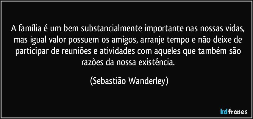 A família é um bem substancialmente importante nas nossas vidas, mas igual valor possuem os amigos, arranje tempo e não deixe de participar de reuniões e atividades com aqueles que também são razões da nossa existência. (Sebastião Wanderley)