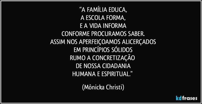 “A FAMÍLIA EDUCA,
A ESCOLA FORMA,
E A VIDA INFORMA
CONFORME PROCURAMOS SABER.
ASSIM NOS APERFEIÇOAMOS ALICERÇADOS
EM PRINCÍPIOS SÓLIDOS
RUMO A CONCRETIZAÇÃO 
DE NOSSA CIDADANIA
HUMANA E ESPIRITUAL." (Mônicka Christi)