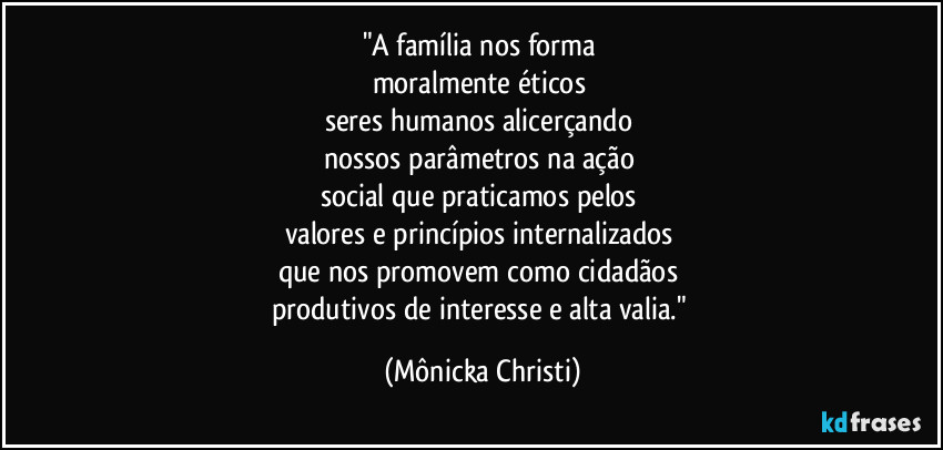 "A família nos forma 
moralmente éticos 
seres humanos alicerçando 
nossos parâmetros na ação 
social que praticamos pelos 
valores e princípios internalizados 
que nos promovem como cidadãos 
produtivos de interesse e alta valia." (Mônicka Christi)