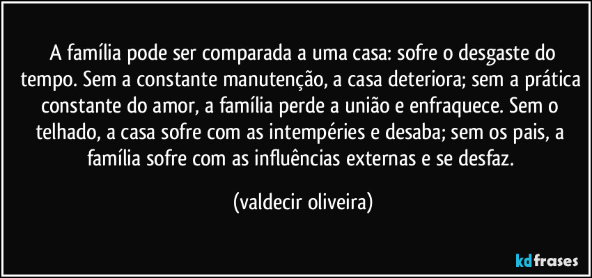 ⁠A família pode ser comparada a uma casa: sofre o desgaste do tempo. Sem a constante manutenção, a casa deteriora; sem a prática constante do amor, a família perde a união e enfraquece. Sem o telhado, a casa sofre com as intempéries e desaba; sem os pais, a família sofre com as influências externas e se desfaz. (valdecir oliveira)