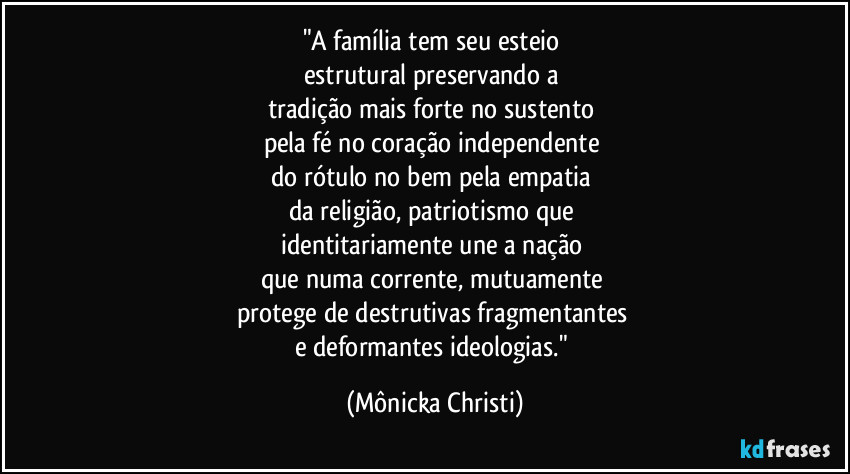 "A família tem seu esteio 
estrutural preservando a 
tradição mais forte no sustento 
pela fé no coração independente 
do rótulo no bem pela empatia 
da religião, patriotismo que 
identitariamente une a nação 
que numa corrente, mutuamente 
protege de destrutivas fragmentantes 
e deformantes ideologias." (Mônicka Christi)