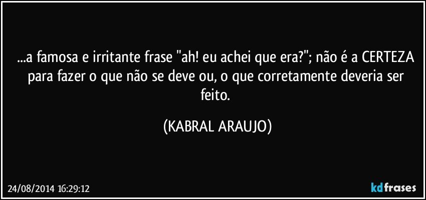 ...a famosa e irritante frase "ah! eu achei que era?"; não é a CERTEZA para fazer o que não se deve ou, o que corretamente deveria ser feito. (KABRAL ARAUJO)