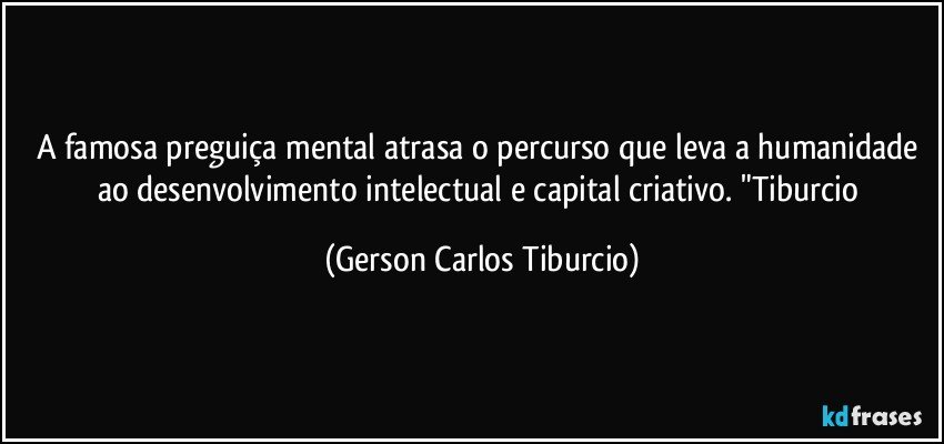 A famosa preguiça mental atrasa o percurso que leva a humanidade ao desenvolvimento intelectual e capital criativo. "Tiburcio (Gerson Carlos Tiburcio)