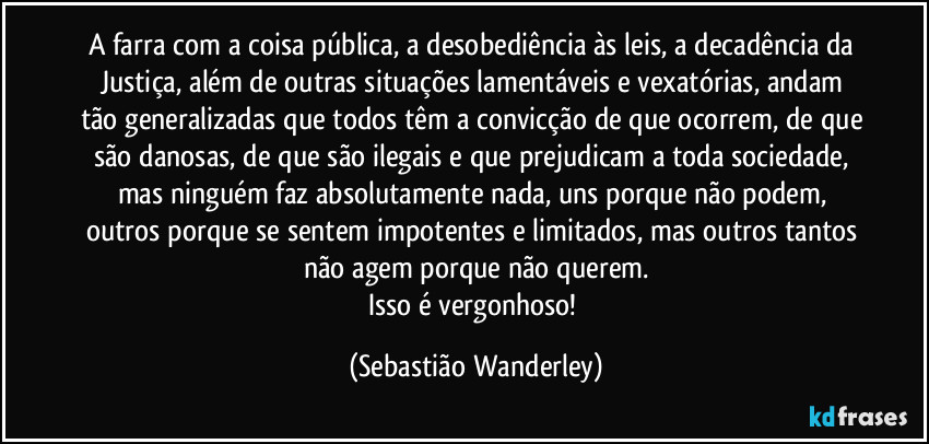 A farra com a coisa pública, a desobediência às leis, a decadência da Justiça, além de outras situações lamentáveis e vexatórias, andam tão generalizadas que todos têm a convicção de que ocorrem, de que são danosas, de que são ilegais e que prejudicam a toda sociedade, mas ninguém faz absolutamente nada, uns porque não podem, outros porque se sentem impotentes e limitados, mas outros tantos não agem porque não querem.
Isso é vergonhoso! (Sebastião Wanderley)