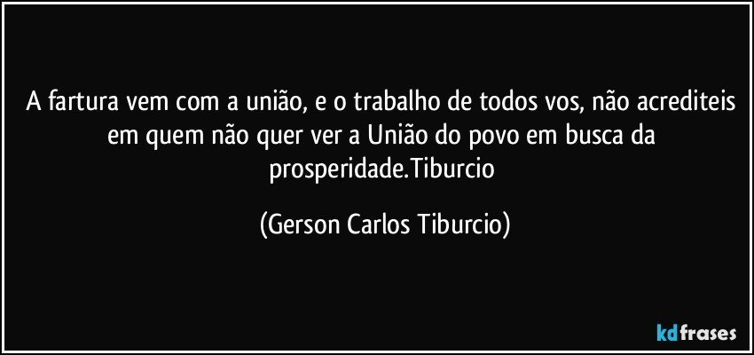 A fartura vem com a união, e o trabalho de todos vos, não acrediteis em quem não quer ver a União do povo em busca da prosperidade.Tiburcio (Gerson Carlos Tiburcio)