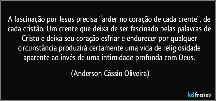 A fascinação por Jesus precisa “arder no coração de cada crente", de cada cristão. Um crente que deixa de ser fascinado pelas palavras de Cristo e deixa seu coração esfriar e endurecer por qualquer circunstância produzirá certamente uma vida de religiosidade aparente ao invés de uma intimidade profunda com Deus. (Anderson Cássio Oliveira)