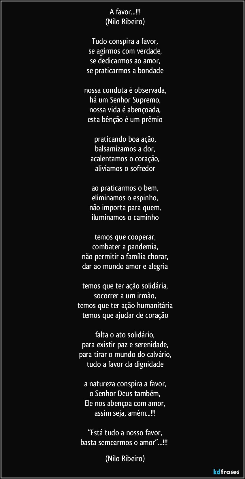 A favor...!!!
(Nilo Ribeiro)

Tudo conspira a favor,
se agirmos com verdade,
se dedicarmos ao amor,
se praticarmos a bondade

nossa conduta é observada,
há um Senhor Supremo,
nossa vida é abençoada,
esta bênção é um prêmio

praticando boa ação,
balsamizamos a dor,
acalentamos o coração,
aliviamos o sofredor

ao praticarmos o bem,
eliminamos o espinho,
não importa para quem,
iluminamos o caminho

temos que cooperar,
combater a pandemia,
não permitir a família chorar,
dar ao mundo amor e alegria

temos que ter ação solidária,
socorrer a um irmão,
temos que ter ação humanitária
temos que ajudar de coração

falta o ato solidário,
para existir paz e serenidade,
para tirar o mundo do calvário,
tudo a favor da dignidade

a natureza conspira a favor,
o Senhor Deus também,
Ele nos abençoa com amor,
assim seja, amém...!!!

“Está tudo a nosso favor,
basta semearmos o amor”...!!! (Nilo Ribeiro)