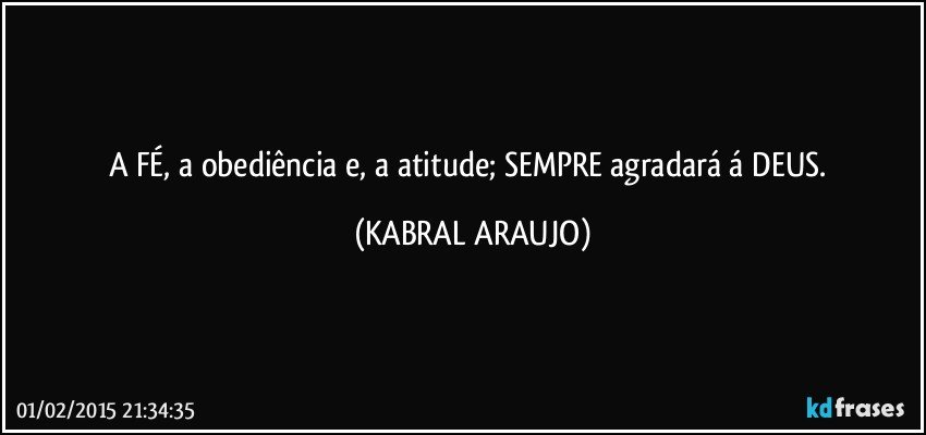 A FÉ, a obediência e, a atitude; SEMPRE agradará á DEUS. (KABRAL ARAUJO)