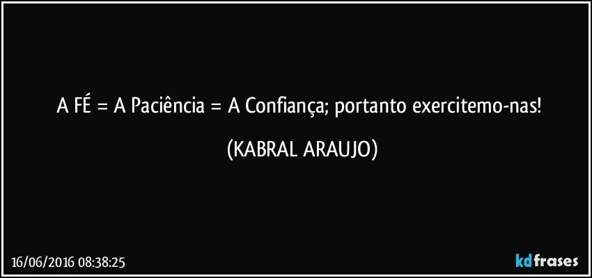 A FÉ = A Paciência = A Confiança; portanto exercitemo-nas! (KABRAL ARAUJO)