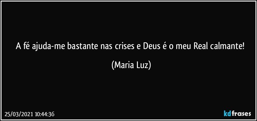 A fé ajuda-me bastante nas crises e Deus é o meu Real calmante! (Maria Luz)