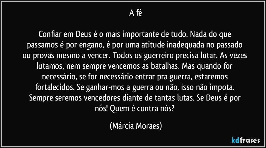 A fé

Confiar em Deus é o mais importante de tudo. Nada do que passamos é por engano, é por uma atitude inadequada no passado ou provas mesmo a vencer. Todos os guerreiro precisa lutar. As vezes lutamos, nem sempre vencemos as batalhas. Mas quando for necessário, se for necessário entrar pra guerra, estaremos fortalecidos. Se ganhar-mos a guerra ou não, isso não impota. Sempre seremos vencedores diante de tantas lutas. Se Deus é por nós! Quem é contra nós? (Márcia Moraes)