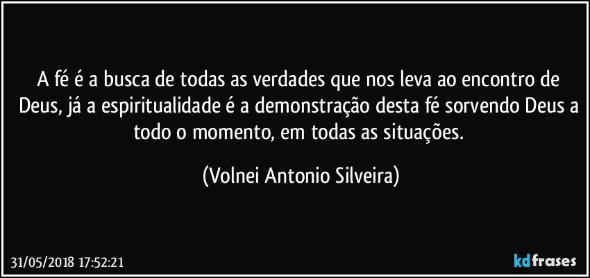 A fé é a busca de todas as verdades que nos leva ao encontro de Deus, já a espiritualidade é a demonstração desta fé sorvendo Deus a todo o momento, em todas as situações. (Volnei Antonio Silveira)