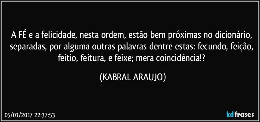 A FÉ e a felicidade, nesta ordem, estão bem próximas no dicionário, separadas, por alguma outras palavras dentre estas: fecundo, feição, feitio, feitura, e feixe; mera coincidência!? (KABRAL ARAUJO)