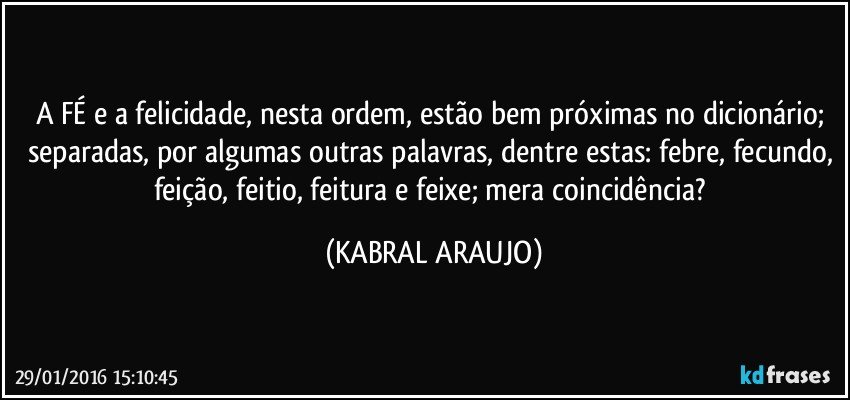 A FÉ e a felicidade, nesta ordem, estão bem próximas no dicionário; separadas, por algumas outras palavras, dentre estas: febre, fecundo, feição, feitio, feitura e feixe; mera coincidência? (KABRAL ARAUJO)