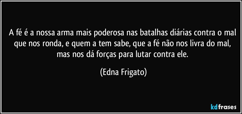 A fé é a nossa arma mais poderosa nas batalhas diárias contra o mal que nos ronda, e quem a tem sabe, que a fé não nos livra do mal, mas nos dá forças para lutar contra ele. (Edna Frigato)