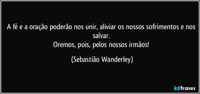 A fé e a oração poderão nos unir, aliviar os nossos sofrimentos e nos salvar. 
Oremos, pois, pelos nossos irmãos! (Sebastião Wanderley)