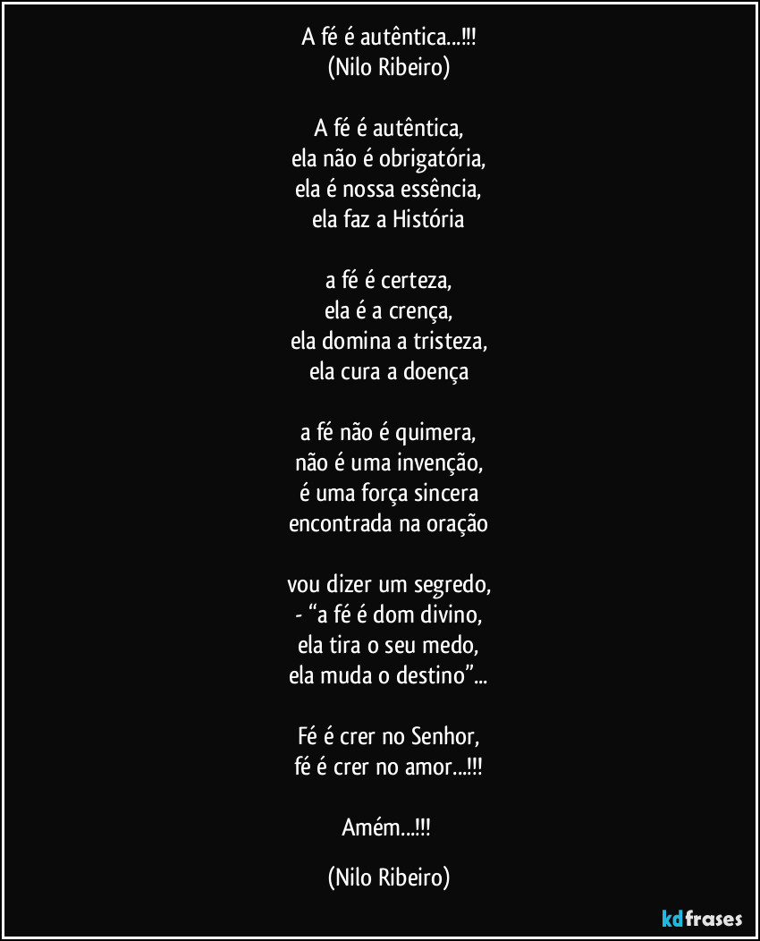 A fé é autêntica...!!!
(Nilo Ribeiro)

A fé é autêntica,
ela não é obrigatória,
ela é nossa essência,
ela faz a História

a fé é certeza,
ela é a crença,
ela domina a tristeza,
ela cura a doença

a fé não é quimera,
não é uma invenção,
é uma força sincera
encontrada na oração

vou dizer um segredo,
- “a fé é dom divino,
ela tira o seu medo,
ela muda o destino”...

Fé é crer no Senhor,
fé é crer no amor...!!!

Amém...!!! (Nilo Ribeiro)