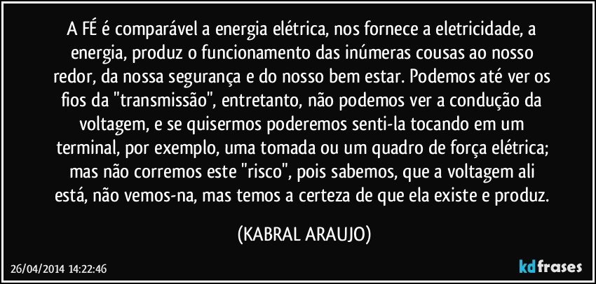 A FÉ é comparável a energia elétrica, nos fornece a eletricidade, a energia, produz o funcionamento das inúmeras cousas ao nosso redor, da nossa segurança e do nosso bem estar. Podemos até ver os fios da "transmissão", entretanto,  não podemos ver a condução da voltagem, e se quisermos poderemos senti-la tocando em um terminal, por exemplo,  uma tomada ou um quadro de força elétrica; mas não corremos este "risco", pois sabemos,  que a voltagem ali está, não vemos-na, mas temos a certeza de que ela existe e produz. (KABRAL ARAUJO)