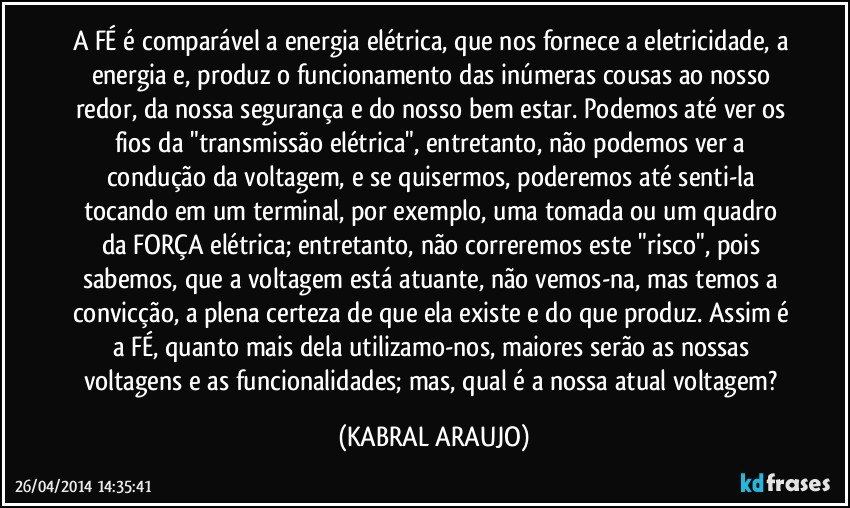 A FÉ é comparável a energia elétrica, que nos fornece a eletricidade, a energia e, produz o funcionamento das inúmeras cousas ao nosso redor, da nossa segurança e do nosso bem estar. Podemos até ver os fios da "transmissão elétrica", entretanto, não podemos ver a condução da voltagem, e se quisermos, poderemos até senti-la tocando em um terminal, por exemplo, uma tomada ou um quadro da FORÇA elétrica; entretanto, não correremos este "risco", pois sabemos, que a voltagem está atuante, não vemos-na, mas temos a convicção, a plena certeza de que ela existe e do que produz. Assim é a FÉ, quanto mais dela utilizamo-nos, maiores serão as nossas voltagens e as funcionalidades; mas, qual é a nossa atual voltagem? (KABRAL ARAUJO)