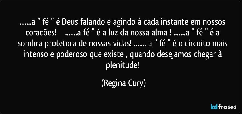 ...a " fé " é Deus falando e agindo à cada instante  em nossos corações!                ...a fé " é a luz da nossa alma ! ...a " fé " é a sombra protetora de nossas vidas! ... a " fé " é o circuito mais intenso e poderoso  que existe , quando  desejamos  chegar à plenitude! (Regina Cury)